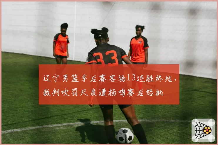 辽宁男篮季后赛客场13连胜终结,裁判吹罚尺度遭杨鸣赛后怒批