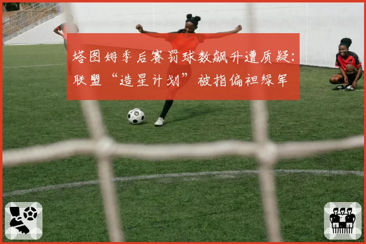 塔图姆季后赛罚球数飙升遭质疑:联盟“造星计划”被指偏袒绿军