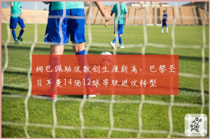 姆巴佩助攻数创生涯新高,巴黎圣日耳曼14场12球串联进攻转型