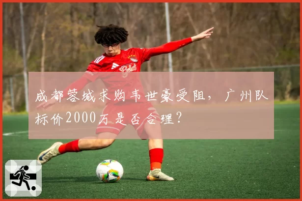 成都蓉城求购韦世豪受阻，广州队标价2000万是否合理？