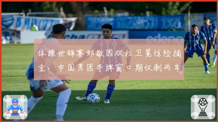 体操世锦赛邹敬园双杠卫冕惊险摘金，中国男团夺牌窗口期仅剩两年？