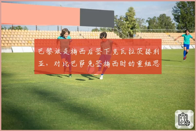 巴黎放走梅西后签下克瓦拉茨赫利亚,对比巴萨免签梅西时的重组思路迥异