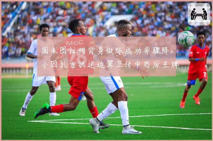 国米图拉姆背身做球成功率骤降，小因扎吉执迷边翼卫传中恐废王牌中锋