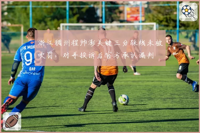 浙江稠州程帅澎关键三分踩线未被吹罚，对手投诉后官方承认漏判