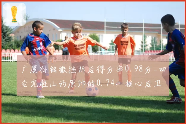 广厦孙铭徽挡拆后得分率0.98分_回合完胜山西原帅的0.74，核心后卫战术价值差距