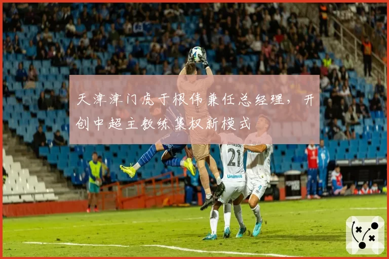 天津津门虎于根伟兼任总经理，开创中超主教练集权新模式