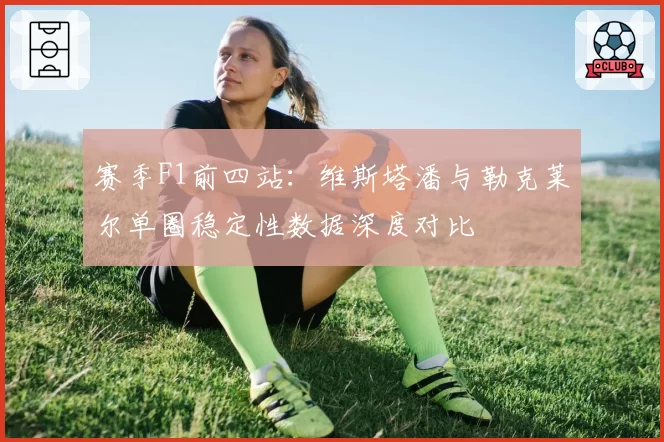 赛季F1前四站：维斯塔潘与勒克莱尔单圈稳定性数据深度对比