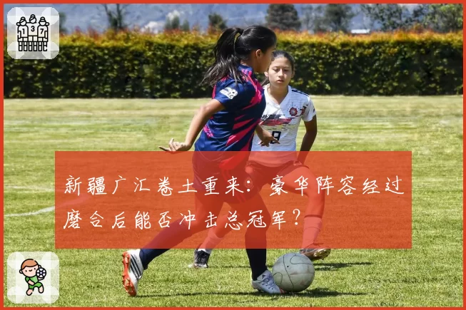 新疆广汇卷土重来：豪华阵容经过磨合后能否冲击总冠军？