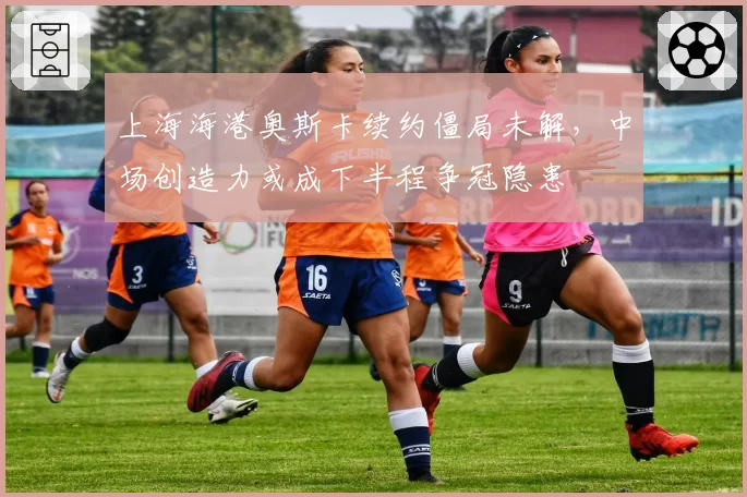 上海海港奥斯卡续约僵局未解，中场创造力或成下半程争冠隐患