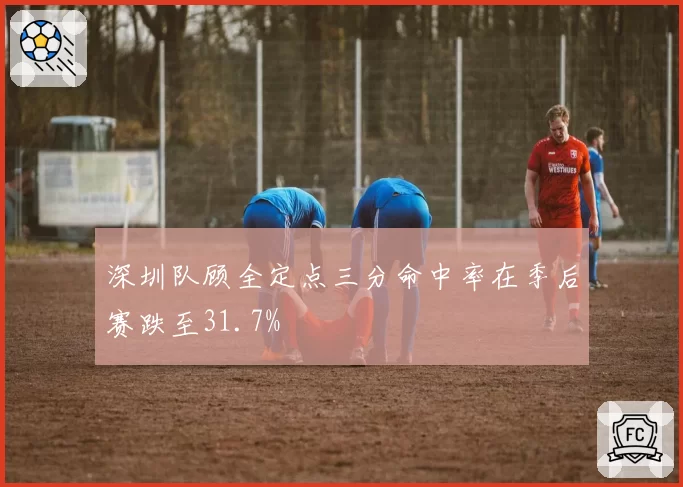 深圳队顾全定点三分命中率在季后赛跌至31.7%