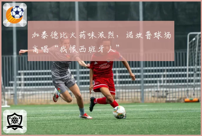 加泰德比火药味浓烈，诺坎普球场高唱“我恨西班牙人”