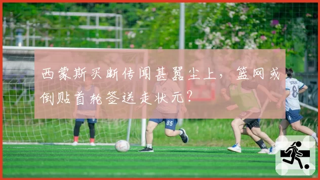 西蒙斯买断传闻甚嚣尘上,篮网或倒贴首轮签送走状元?