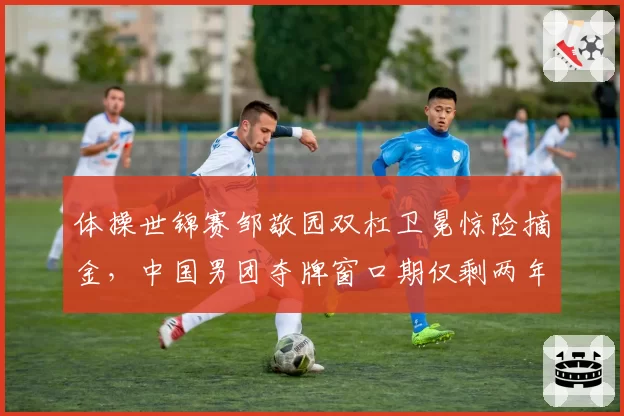 体操世锦赛邹敬园双杠卫冕惊险摘金，中国男团夺牌窗口期仅剩两年？
