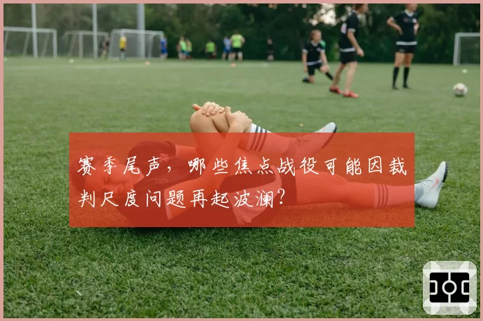赛季尾声，哪些焦点战役可能因裁判尺度问题再起波澜？