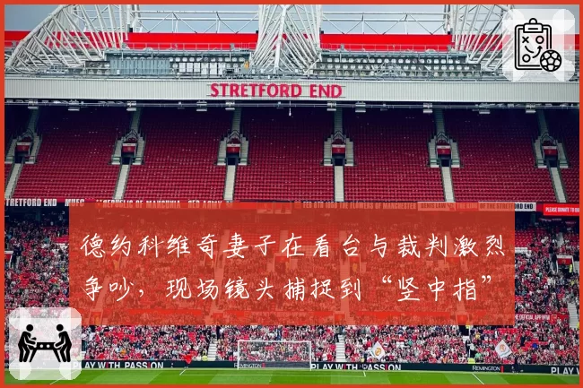 德约科维奇妻子在看台与裁判激烈争吵，现场镜头捕捉到“竖中指”瞬间