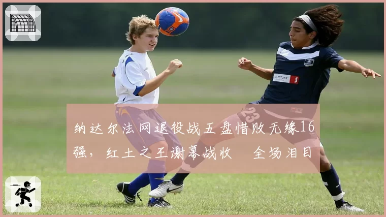 纳达尔法网退役战五盘惜败无缘16强,红土之王谢幕战收穫全场泪目致敬