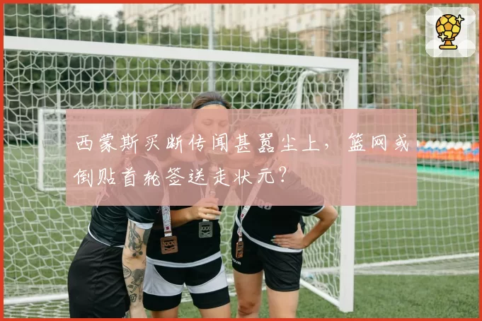 西蒙斯买断传闻甚嚣尘上,篮网或倒贴首轮签送走状元?