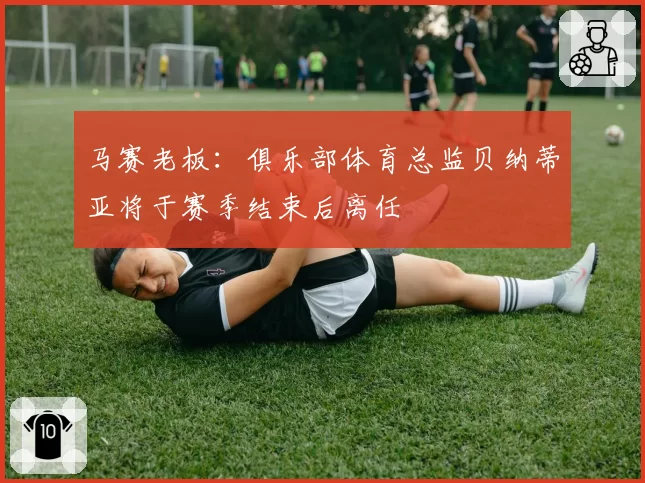 马赛老板：俱乐部体育总监贝纳蒂亚将于赛季结束后离任