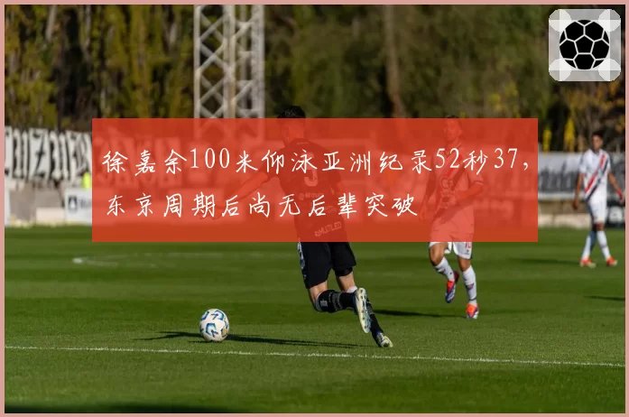 徐嘉余100米仰泳亚洲纪录52秒37,东京周期后尚无后辈突破