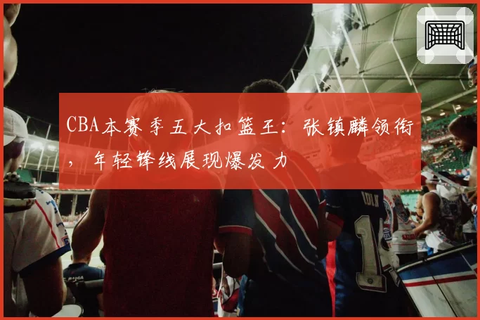 CBA本赛季五大扣篮王：张镇麟领衔，年轻锋线展现爆发力