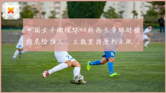 中国女子橄榄球vs新西兰争球时被指危险推人,主裁坚持原判未改
