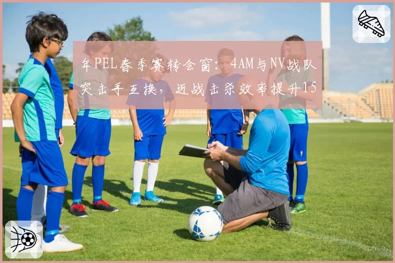 年PEL春季赛转会窗：4AM与NV战队突击手互换，近战击杀效率提升15%