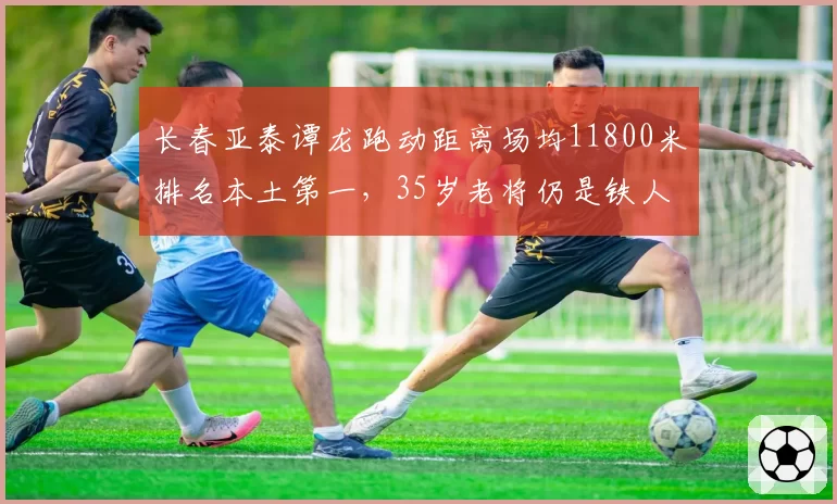 长春亚泰谭龙跑动距离场均11800米排名本土第一，35岁老将仍是铁人
