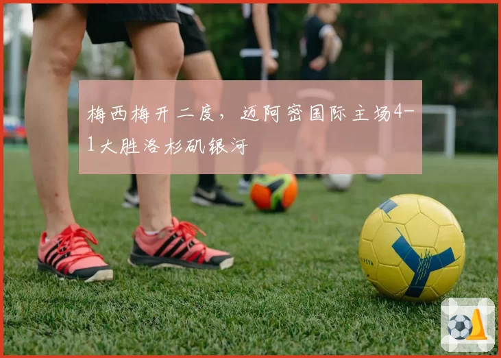 梅西梅开二度，迈阿密国际主场4-1大胜洛杉矶银河