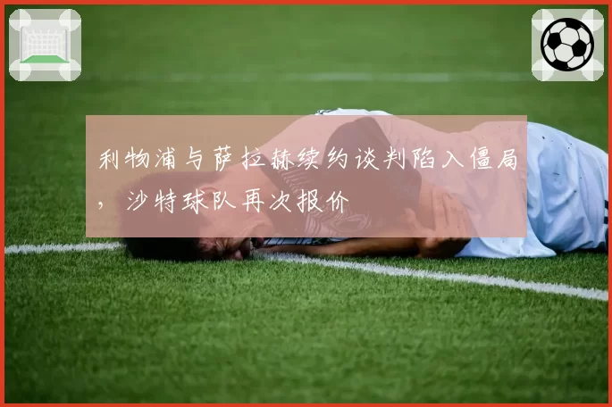 利物浦与萨拉赫续约谈判陷入僵局，沙特球队再次报价
