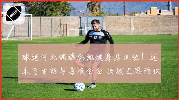 球迷河北偶遇韩旭健身房训练!还未飞吉朗与毒液会合 次战王思雨仅剩7天