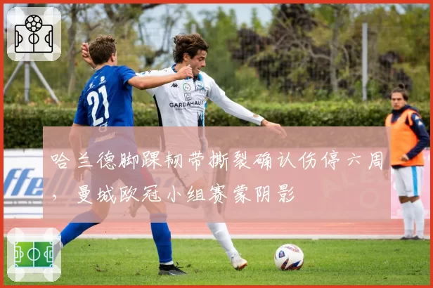 哈兰德脚踝韧带撕裂确认伤停六周，曼城欧冠小组赛蒙阴影