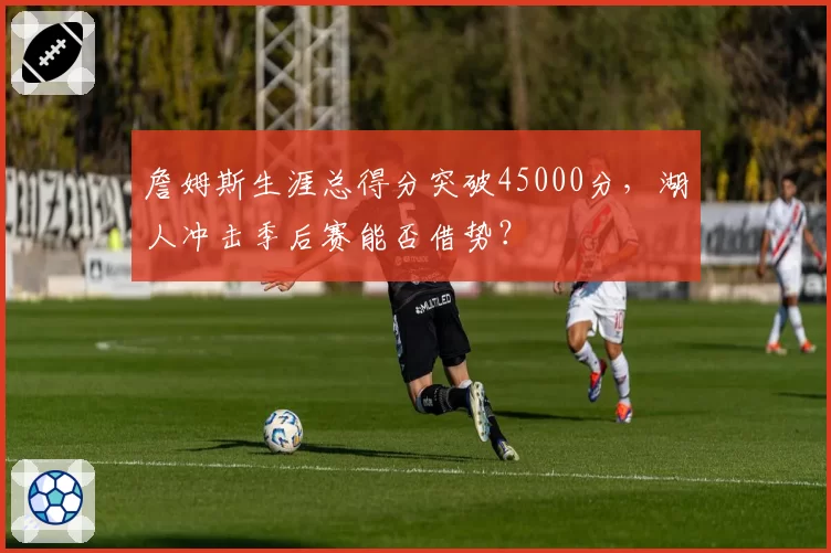 詹姆斯生涯总得分突破45000分，湖人冲击季后赛能否借势？