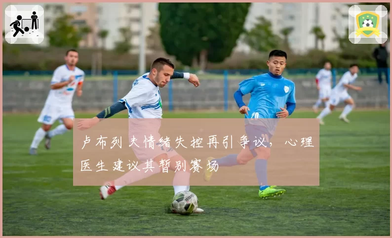 卢布列夫情绪失控再引争议,心理医生建议其暂别赛场
