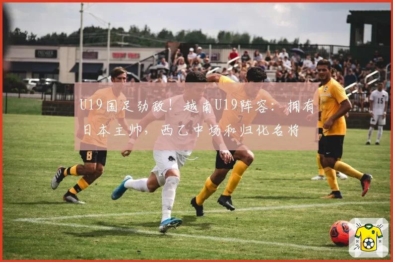U19国足劲敌！越南U19阵容：拥有日本主帅，西乙中场和归化名将