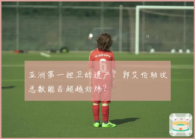 亚洲第一控卫的遗产？郭艾伦助攻总数能否超越刘炜？