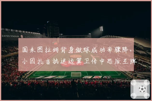 国米图拉姆背身做球成功率骤降,小因扎吉执迷边翼卫传中恐废王牌中锋