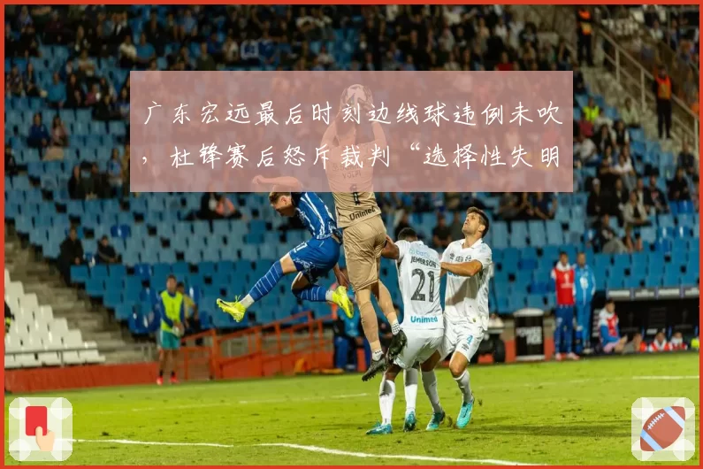 广东宏远最后时刻边线球违例未吹,杜锋赛后怒斥裁判“选择性失明”引发争议