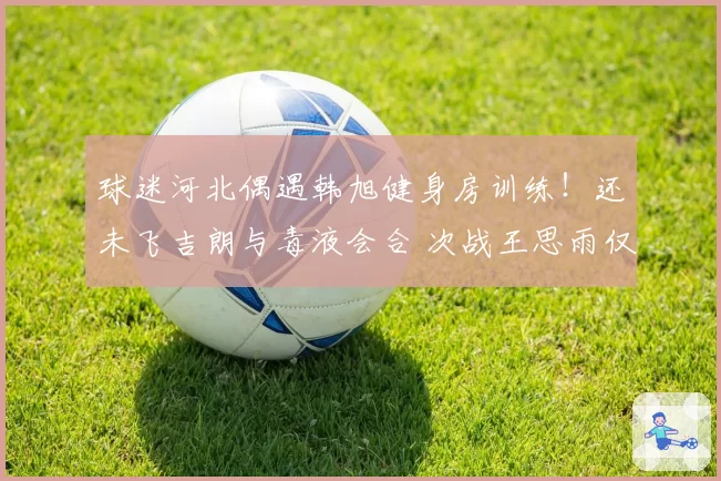 球迷河北偶遇韩旭健身房训练！还未飞吉朗与毒液会合 次战王思雨仅剩7天