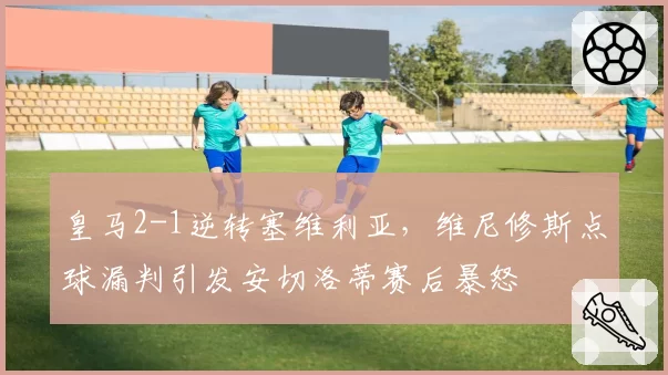 皇马2-1逆转塞维利亚,维尼修斯点球漏判引发安切洛蒂赛后暴怒