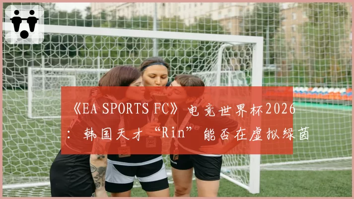 《EA SPORTS FC》电竞世界杯2026：韩国天才“Rin”能否在虚拟绿茵场复刻梅西神迹？