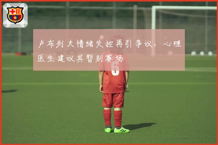 卢布列夫情绪失控再引争议,心理医生建议其暂别赛场