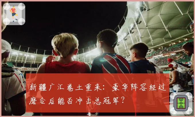 新疆广汇卷土重来：豪华阵容经过磨合后能否冲击总冠军？