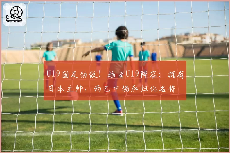 U19国足劲敌！越南U19阵容：拥有日本主帅，西乙中场和归化名将