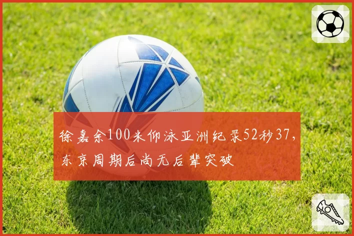 徐嘉余100米仰泳亚洲纪录52秒37,东京周期后尚无后辈突破