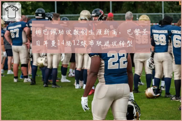 姆巴佩助攻数创生涯新高,巴黎圣日耳曼14场12球串联进攻转型