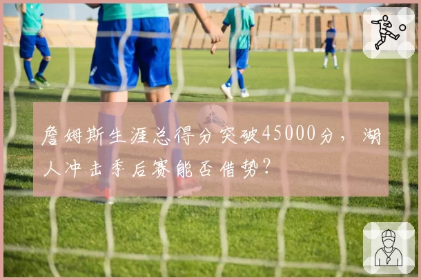詹姆斯生涯总得分突破45000分，湖人冲击季后赛能否借势？