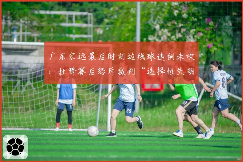 广东宏远最后时刻边线球违例未吹,杜锋赛后怒斥裁判“选择性失明”引发争议