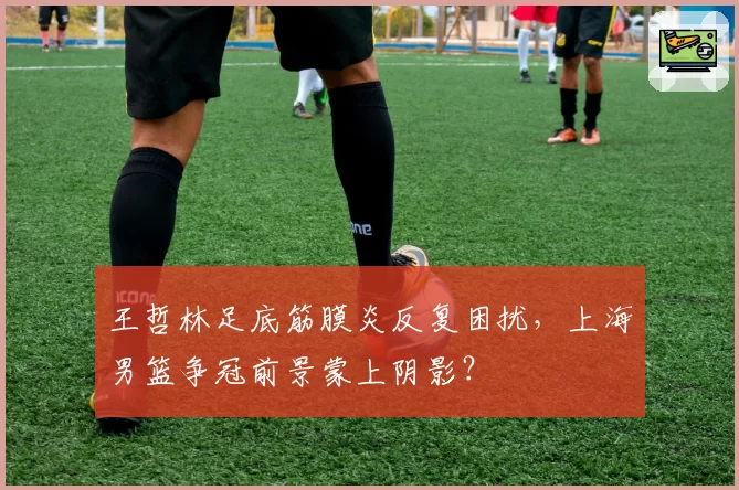 王哲林足底筋膜炎反复困扰，上海男篮争冠前景蒙上阴影？