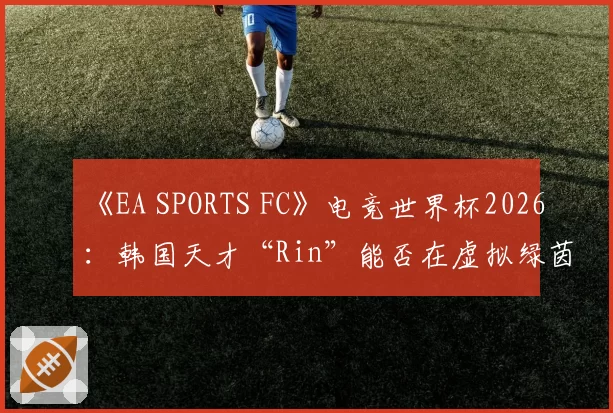 《EA SPORTS FC》电竞世界杯2026：韩国天才“Rin”能否在虚拟绿茵场复刻梅西神迹？