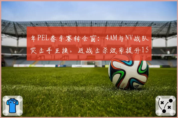 年PEL春季赛转会窗：4AM与NV战队突击手互换，近战击杀效率提升15%